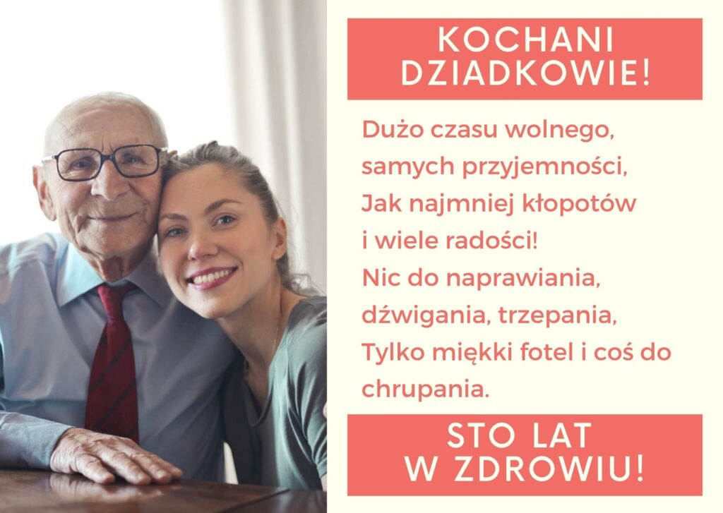 Kochani dziadkowie! Dużo czasu wolnego, samych przyjemności, Jak najmniej kłopotów i wiele radości! Nic do naprawiania, dźwigania, trzepania, Tylko miękki fotel i coś do chrupania. Sto lat w zdrowiu!