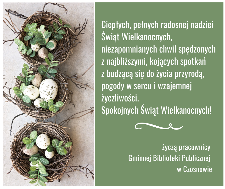 Ciepłych, pełnych radosnej nadziei Świąt Wielkanocnych, niezapomnianych chwil spędzonych z najbliższymi, kojących spotkań z budzącą się do życia przyrodą, pogody w sercu i wzajemnej życzliwości. Spokojnych Świąt Wielkanocnych! życzą pracownicy Gminnej Biblioteki Publicznej w Czosnowie