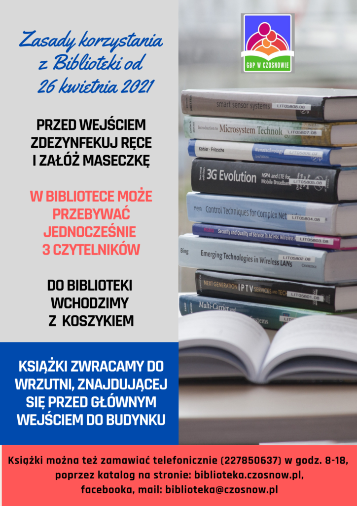 Zasady korzystania z Biblioteki od 26 kwietnia 2021; Przed wejściem zdezynfekuj ręce i załóż maseczkę; w bibliotece może przebywać jednocześnie 3 czytelników; do biblioteki wchodzimy z koszykiem; książki zwracamy do wrzutni, znajdującej się przed głównym wejściem do budynku. Książki można też zamawiać telefonicznie (227850637) w godz. 8-18, poprzez katalog na stronie: biblioteka@czosnow.pl, facebooka, mail: biblioteka@czosnow.pl