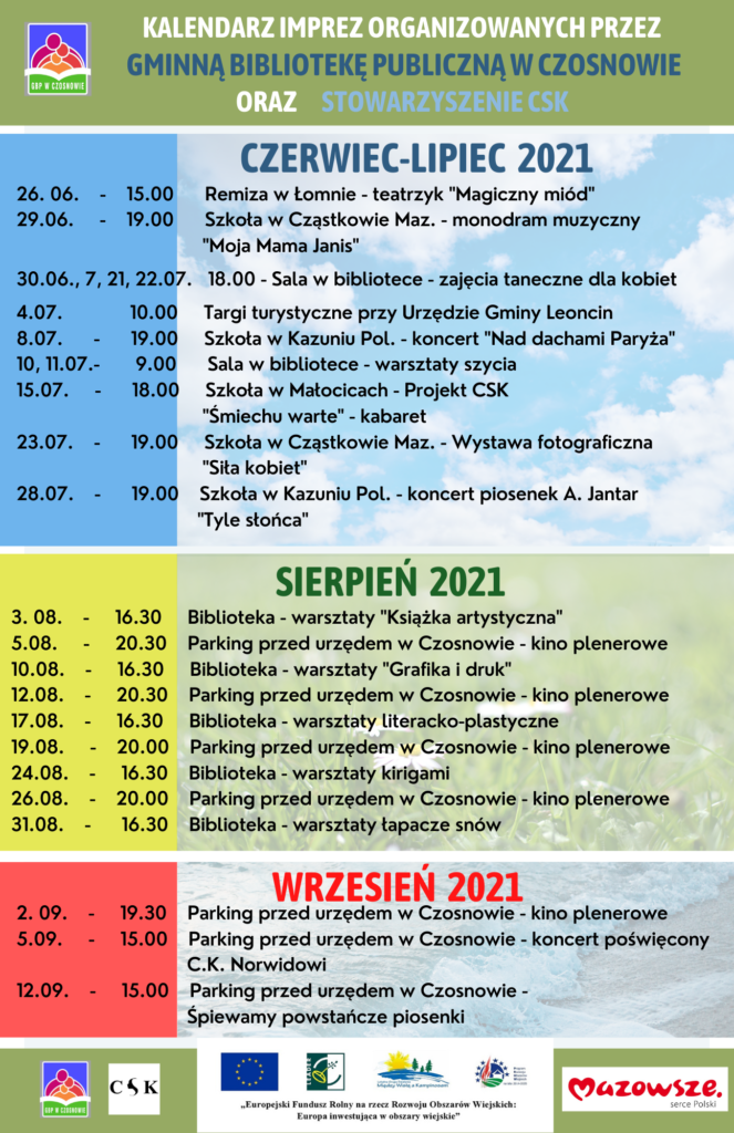 Kalendarz imprez organizowanych przez gminną Bibliotekę Publiczną w Czosnowie oraz stowarzyszenie CSK - czerwiec-lipiec 2021 - 26. 06. - 15.00 Remiza w Łomnie - teatrzyk "Magiczny miód" 29.06. - 19.00 Szkoła w Cząstkowie Maz. - monodram muzyczny "Moja Mama Janis" 30.06., 7, 21, 22.07. 18.00 - Sala w bibliotece - zajęcia taneczne dla kobiet 4.07. 10.00 Targi turystyczne przy Urzędzie Gminy Leoncin 8.07. - 19.00 Szkoła w Kazuniu Pol. - koncert "Nad dachami Paryża" 10, 11.07.- 9.00 Sala w bibliotece - warsztaty szycia 15.07. - 18.00 Szkoła w Małocicach - Projekt CSK "Śmiechu warte" - kabaret 23.07. - 19.00 Szkoła w Cząstkowie Maz. - Wystawa fotograficzna "Siła kobiet" 28.07. - 19.00 Szkoła w Kazuniu Pol. - koncert piosenek A. Jantar "Tyle słońca", sierpień 2021 - 3. 08. - 16.30 Biblioteka - warsztaty "Książka artystyczna" 5.08. - 20.30 Parking przed urzędem w Czosnowie - kino plenerowe 10.08. - 16.30 Biblioteka - warsztaty "Grafika i druk" 12.08. - 20.30 Parking przed urzędem w Czosnowie - kino plenerowe 17.08. - 16.30 Biblioteka - warsztaty literacko-plastyczne 19.08. - 20.00 Parking przed urzędem w Czosnowie - kino plenerowe 24.08. - 16.30 Biblioteka - warsztaty kirigami 26.08. - 20.00 Parking przed urzędem w Czosnowie - kino plenerowe 31.08. - 16.30 Biblioteka - warsztaty łapacze snów, wrzesień 2021 - 2. 09. - 19.30 Parking przed urzędem w Czosnowie - kino plenerowe 5.09. - 15.00 Parking przed urzędem w Czosnowie - koncert poświęcony C.K. Norwidowi12.09. - 15.00 Parking przed urzędem w Czosnowie - Śpiewamy powstańcze piosenki 