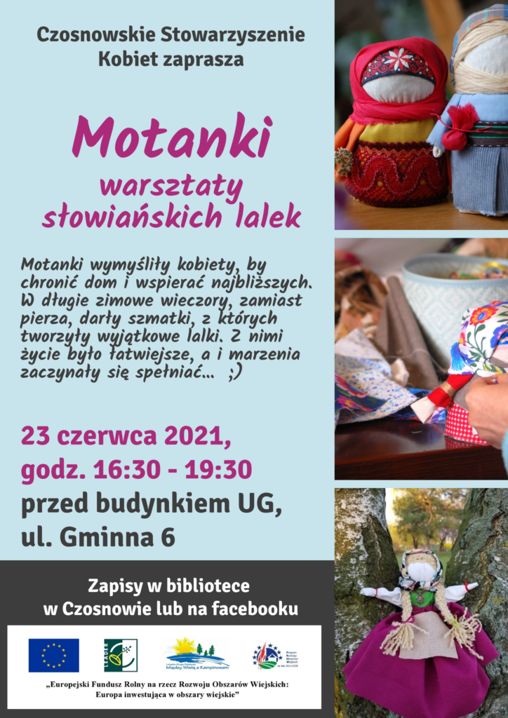 Czosnowskie Stowarzyszenie Kobiet zaprasza na Motanki warsztaty słowiańskich lalek, motanki wymyśliły kobiety, by chronić dom i wspierać najbliższych. W długie zimowe wieczory, zamiast pierza darły szmatki, z których tworzyły wyjątkowe lalki. Z nimi życie było łatwiejsze, a i marzenia zaczynały się spełniać ... 23 czerwca 2021, godz. 16.30 - 19.30 przed budynkiem UG, ul. Gminna 6. Zapisy w bibliotece w Czosnowie lub na facebooku