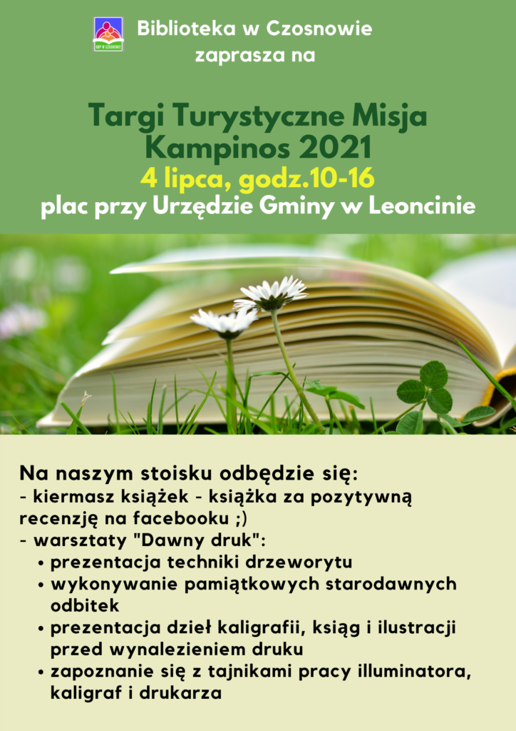 Biblioteka w Czosnowie zaprasza na Targi Turystyczne Misja Kampinos 2021 4 lipca, godz.10-16 plac przy Urzędzie Gminy w Leoncinie, Na naszym stoisku odbędzie się: - kiermasz książek - książka za pozytywną recenzję na facebooku ;) - warsztaty "Dawny druk": prezentacja techniki drzeworytu wykonywanie pamiątkowych starodawnych odbitek prezentacja dzieł kaligrafii, ksiąg i ilustracji przed wynalezieniem druku zapoznanie się z tajnikami pracy iluminatora, kaligraf i drukarza