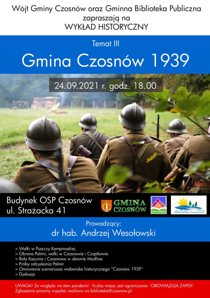 Wójt Gminy Czosnów oraz Gminna Biblioteka Publiczna w Czosnowie zapraszają na wykład historyczny: Temat III - Gmina Czosnów 1939, 24.09.2021 r., godz. 18.00; budynek OSP Czosnów, ul. Strażacka 41; Prowadzący: dr hab. Andrzej Wesołowski ; Walki w Puszczy Kampinoskiej, Obrona Palmir, walki w Czosnowie i Cząstkowie, Rola Kazunia i Czosnowa w obronie Modlina, Próby odzyskania Palmir, Omówienie scenariusza widowiska historycznego "Czosnów 1939", Dyskusja. Liczba miejsc ograniczona! Obowiązują zapisy na maila biblioteka@czosnow.pl