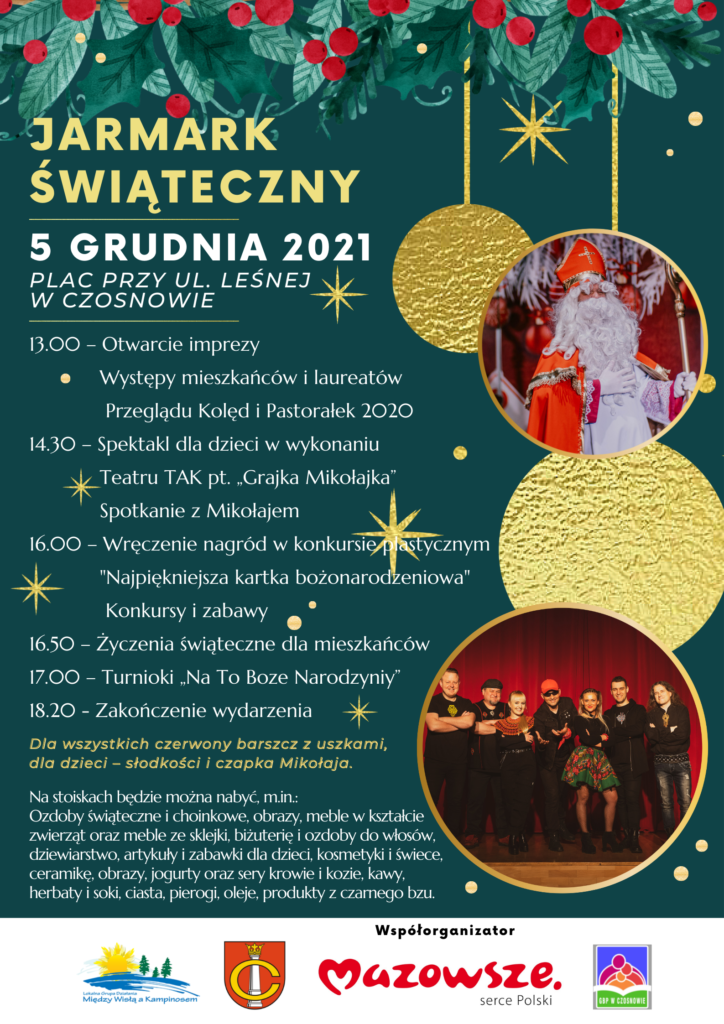 Jarmark Świąteczny- 5 grudnia 2021, plac przy ul. Leśnej w Czosnowie; 13.00 – Otwarcie imprezy, Występy mieszkańców i laureatów Przeglądu Kolęd i Pastorałek 2020, 14.30 – Spektakl dla dzieci w wykonaniu Teatru TAK pt. „Grajka Mikołajka”, Spotkanie z Mikołajem, 16.00 – Wręczenie nagród w konkursie plastycznym "Najpiękniejsza kartka bożonarodzeniowa", Konkursy i zabawy, 16.50 – Życzenia świąteczne dla mieszkańców, 17.00 – Turnioki „Na To Boze Narodzyniy”, 18.20 - Zakończenie wydarzenia; Dla wszystkich czerwony barszcz z uszkami, dla dzieci – słodkości i czapka Mikołaja.- Na stoiskach będzie można nabyć, m.in.: Ozdoby świąteczne i choinkowe, obrazy, meble w kształcie zwierząt oraz meble ze sklejki, biżuterię i ozdoby do włosów, dziewiarstwo, artykuły i zabawki dla dzieci, kosmetyki i świece, ceramikę, obrazy, jogurty oraz sery krowie i kozie, kawy, herbaty i soki, ciasta, pierogi, oleje, produkty z czarnego bzu. Współorganizator- Mazowsze -serce Polski; Współorganizatorzy: Gmina Czosnów, Stowarzyszenie "Między Wisłą a Kampinosem", Gminna Biblioteka Publiczna w Czosnowie.