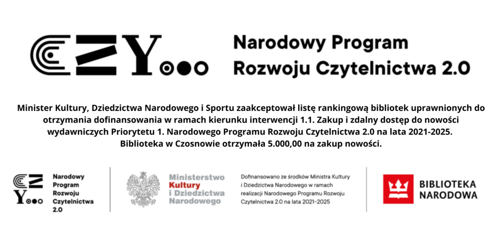 Minister Kultury, Dziedzictwa Narodowego i Sportu zaakceptował listę rankingową bibliotek uprawnionych do otrzymania dofinansowania w ramach kierunku interwencji 1.1. Zakup i zdalny dostęp do nowości wydawniczych Priorytetu 1. Narodowego Programu Rozwoju Czytelnictwa 2.0 na lata 2021-2025. Biblioteka w Czosnowie otrzymała 5.000,00 na zakup nowości.