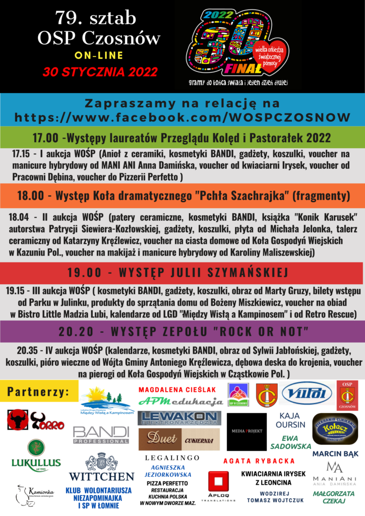 79. sztab OSP Czosnów, on-line 30 stycznia 2022. Zapraszamy na relację na https://www.facebook.com/WOSPCZOSNOW 17.00 -Występy laureatów Przeglądu Kolęd i Pastorałek 2022; 17.15 - I aukcja WOŚP (Anioł z ceramiki, kosmetyki BANDI, gadżety, koszulki, voucher na manicure hybrydowy od MANI ANI Anna Damińska, voucher od kwiaciarni Irysek, voucher od Pracowni Dębina, voucher do Pizzerii Perfetto ); 18.00 - Występ Koła dramatycznego "Pchła Szachrajka" (fragmenty) ; 18.04 - II aukcja WOŚP (patery ceramiczne, kosmetyki BANDI, książka "Konik Karusek" autorstwa Patrycji Siewiera-Kozłowskiej, gadżety, koszulki, płyta od Michała Jelonka, talerz ceramiczny od Katarzyny Kręźlewicz, voucher na ciasta domowe od Koła Gospodyń Wiejskich w Kazuniu Pol., voucher na makijaż i manicure hybrydowy od Karoliny Maliszewskiej) ; 19.00 - Występ Julii Szymańskiej; 19.15 - III aukcja WOŚP ( kosmetyki BANDI, gadżety, koszulki, obraz od Marty Gruzy, bilety wstępu od Parku w Julinku, produkty do sprzątania domu od Bożeny Miszkiewicz, voucher na obiad w Bistro Little Madzia Lubi, kalendarze od LGD "Między Wisłą a Kampinosem" i od Retro Rescue); 20.20 - Występ zepołu "ROCK OR NOT"; 20.35 - IV aukcja WOŚP (kalendarze, kosmetyki BANDI, obraz od Sylwii Jabłońskiej, gadżety, koszulki, pióro wieczne od Wójta Gminy Antoniego Kręźlewicza, dębowa deska do krojenia, voucher na pierogi od Koła Gospodyń Wiejskich w Cząstkowie Pol. )