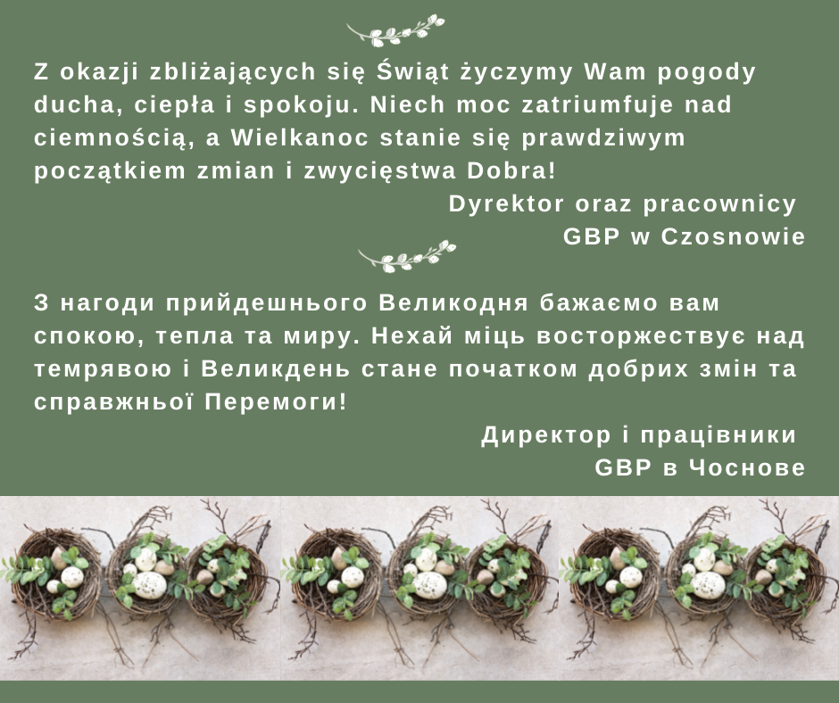 Z okazji zbliżających się Świąt życzymy Wam pogody ducha, ciepła i spokoju. Niech moc zatriumfuje nad ciemnością, a Wielkanoc stanie się prawdziwym początkiem zmian i zwycięstwa Dobra! Dyrektor oraz pracownicy GBP w Czosnowie ; З нагоди прийдешнього Великодня бажаємо вам спокою, тепла та миру. Нехай міць восторжествує над темрявою і Великдень стане початком добрих змін та справжньої Перемоги! Директор і працівники GBP в Чоснове
