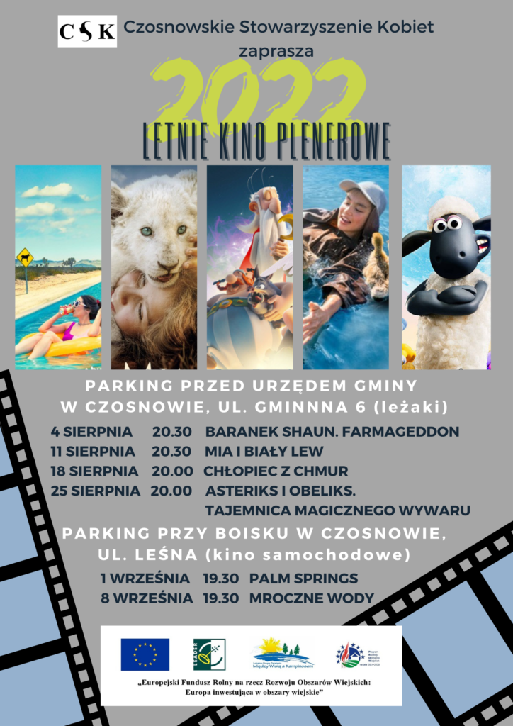 Czosnowskie Stowarzyszenie Kobiet zaprasza na Kino plenerowe 2022; parking przed urzędem gminy w Czosnowie, ul. Gminna 6 (leżaki): 4 sierpnia 20.30 BARANEK SHAUN. FARMAGEDDON 11 sierpnia 20.30 MIA I BIAŁY LEW 18 sierpnia 20.00 CHŁOPIEC Z CHMUR 25 sierpnia 20.00 ASTERIKS I OBELIKS. TAJEMNICA MAGICZNEGO WYWARU; parking przy boisku w Czosnowie, ul. Leśna (kino samochodowe): 1 września 19.30 PALM SPRINGS 8 września 19.30 MROCZNE WODY 