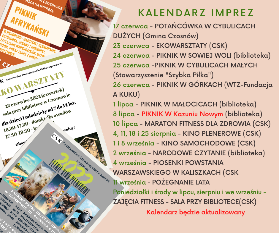 17 czerwca - POTAŃCÓWKA W CYBULICACH DUŻYCH (Gmina Czosnów) 23 czerwca - EKOWARSZTATY (CSK) 24 czerwca - PIKNIK W SOWIEJ WOLI (biblioteka) 25 czerwca -PIKNIK W CYBULICACH MAŁYCH (Stowarzyszenie "Szybka Piłka") 26 czerwca - PIKNIK W GÓRKACH (WTZ-Fundacja A KUKU) 1 lipca - PIKNIK W MAŁOCICACH (biblioteka) 8 lipca - PIKNIK W Kazuniu Nowym (biblioteka) 10 lipca - MARATON FITNESS DLA ZDROWIA (CSK) 4, 11, 18 i 25 sierpnia - KINO PLENEROWE (CSK) 1 i 8 września - KINO SAMOCHODOWE (CSK) 2 września - NARODOWE CZYTANIE (biblioteka); 4 września - Piosenki Powstania Warszawskiego (CSK) 11 września - POŻEGNANIE LATA Poniedziałki i środy w lipcu, sierpniu i we wrześniu - ZAJĘCIA FITNESS - SALA PRZY BIBLIOTECE(CSK) Kalendarz będzie aktualizowany
