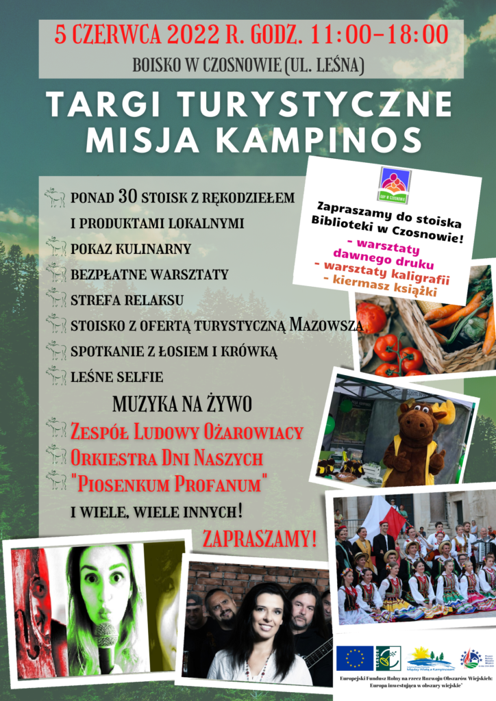 5 czerwca 2022 r. godz. 11.00-18.00, boisko w Czosnowie (ul. Leśna); Targi turystyczne Misja Kampinos; ponad 30 stoisk z rękodziełem i produktami lokalnymi, pokaz kulinarny, bezpłatne warsztaty, strefa relaksu, stoisko z ofertą turystyczną Mazowsza, spotkanie z łosiem i krówką, leśne selfie; muzyka na żywo: Zespół Ludowy Ożarowiacy, Orkiestra Dni Naszych, "Piosenkum Profanum" i wiele, innych atrakcji! Zapraszamy do stoiska Biblioteki w Czosnowie, na warsztaty dawnego druku, kaligrafii, kiermasz książki.