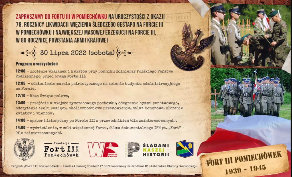 Zapraszamy do Fortu III w Pomiechówku na uroczystości z okazji 78. rocznicy likwidacji więzienia śledczego gestapo na Forcie III w Pomiechówku i największej masowej egzekucji na Forcie III, w 80. rocznicę powstania Armii Krajowej. 30 lipca 2022 (sobota). Program uroczystości: 12.00 – złożenie kwiatów przy pomniku Żołnierzy Polskiego Państwa Podziemnego przed bramą 12.05 – odsłonięcie muralu patriotycznego 12.10 – Msza święta polowa 13.00 – Przejście w miejsce pochówku, odegranie hymnu państwowego, apel poległych, salwa honorowa, przemówienia, złożenie kwiatów 14.00 – Spacer historyczny po Forcie III z przewodnikiem dla zainteresowanych. 14.00 - Wyświetlenie w celi więziennej Fortu, filmu dokumentalnego IPN pt."Fort" (dla zainteresowanych).