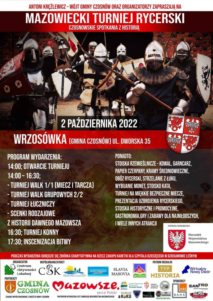 Antoni Kręźlewicz - Wójt Gminy Czosnów oraz organizatorzy zapraszają na Mazowiecki Turniej Rycerski - czosnowskie spotkania z historią, 2 października 2022 - Wrzosówka (gmina Czosnów) ul. Dworska 35; Program wydarzenia: 14.00 - otwarcie turnieju, 14.00-16.30 - turniej walk 1/1 (miecz i tarcza), turniej walk grupowych 2/2, turniej łuczniczy, scenki rodzajowe z historii dawnego Mazowsza, 16.30 - turniej konny, 17.30 - inscenizacja bitwy. Ponadto: stoiska rzemieślnicze,: kowal, garncarz, papier czerpany, kramy średniowieczne, obóz rycerski, strzelanie z łuku, wybijanie monet, stoisko kata, turniej na miękkie bezpieczne miecze, prezentacja uzbrojenia rycerskiego, stoiska historyczne i promocyjne, gastronomia, gry i zabawy dla najmłodszych i wiele innych atrakcji. Podczas wydarzenia odbędzie się zbiórka na zakup karetki dla szpitala dziecięcego w Dziekanowie Leśnym.
