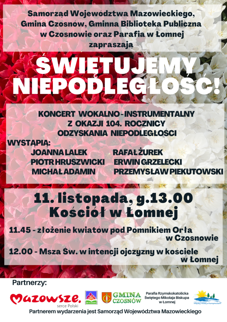 Samorząd Województwa Mazowieckiego, Gmina Czosnów, Gminna Biblioteka Publiczna w Czosnowie oraz Parafia w Łomnej zapraszają - ŚWIĘTUJEMY NIEPODLEGŁOŚĆ! -koncert wokalno - instrumentalny z okazji 104. rocznicy odzyskania niepodległości. Wystąpią: Joanna Lalek, Rafał Żurek, Piotr Hruszwicki, Erwin Grzelecki, Michał Adamin, Przemysław Piekutowski. 11. listopada, g.13.00 Kościół w Łomnej 11.45 - złożenie kwiatów pod Pomnikiem Orła w Czosnowie 12.00 - Msza Św. w intencji ojczyzny w kościele w Łomnej; Partnerem wydarzenia jest Samorząd Województwa Mazowieckiego