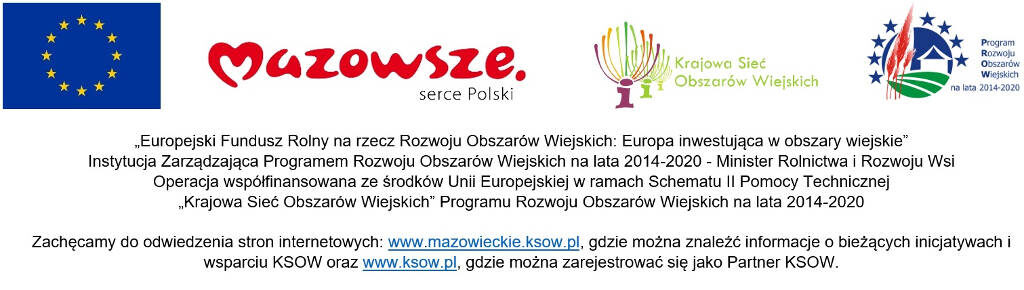 "Europejski Fundusz Rolny na rzecz Rozwoju Obszarów Wiejskich: Europa inwestująca w obszary wiejskie". Instytucja Zarządzająca Programem Rozwoju Obszarów Wiejskich na lata 2014-2020 - Minister Rolnictwa i Rozwoju Wsi . Operacja współfinansowana ze środków Unii Europejskiej w ramach Schematu II Pomocy Technicznej "Krajowa Sieć Obszarów Wiejskich" Programu Rozwoju Obszarów Wiejskich na lata 2014-2020. Zachęcamy do odwiedzenia stron internetowych www.mazowieckie.ksow.pl, gdzie można znaleźć informacje o bieżących inicjatywach i wsparciu KSOW oraz www.ksow.pl, gdzie można zarejestrować się jako Partner KSOW. "Europejski Fundusz Rolny na rzecz Rozwoju Obszarów Wiejskich: Europa inwestująca w obszary wiejskie". Instytucja Zarządzająca Programem Rozwoju Obszarów Wiejskich na lata 2014-2020 - Minister Rolnictwa i Rozwoju Wsi . Operacja współfinansowana ze środków Unii Europejskiej w ramach Schematu II Pomocy Technicznej "Krajowa Sieć Obszarów Wiejskich" Programu Rozwoju Obszarów Wiejskich na lata 2014-2020. Zachęcamy do odwiedzenia stron internetowych www.mazowieckie.ksow.pl, gdzie można znaleźć informacje o bieżących inicjatywach i wsparciu KSOW oraz www.ksow.pl, gdzie można zarejestrować się jako Partner KSOW.