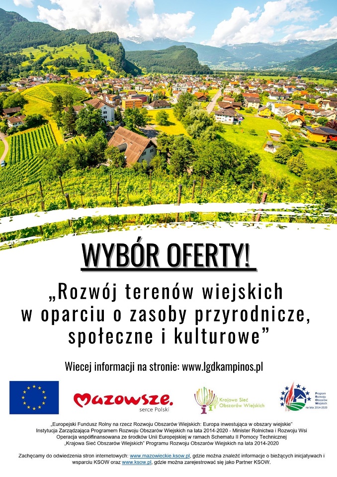 Wybór oferty! "Rozwój terenów wiejskich w oparciu o zasoby przyrodnicze, społeczne i kulturowe". Więcej informacji na stronie: www.lgdkampinos.pl ;"Europejski Fundusz Rolny na rzecz Rozwoju Obszarów Wiejskich: Europa inwestująca w obszary wiejskie". Instytucja Zarządzająca Programem Rozwoju Obszarów Wiejskich na lata 2014-2020 - Minister Rolnictwa i Rozwoju Wsi . Operacja współfinansowana ze środków Unii Europejskiej w ramach Schematu II Pomocy Technicznej "Krajowa Sieć Obszarów Wiejskich" Programu Rozwoju Obszarów Wiejskich na lata 2014-2020. Zachęcamy do odwiedzenia stron internetowych www.mazowieckie.ksow.pl, gdzie można znaleźć informacje o bieżących inicjatywach i wsparciu KSOW oraz www.ksow.pl, gdzie można zarejestrować się jako Partner KSOW. 