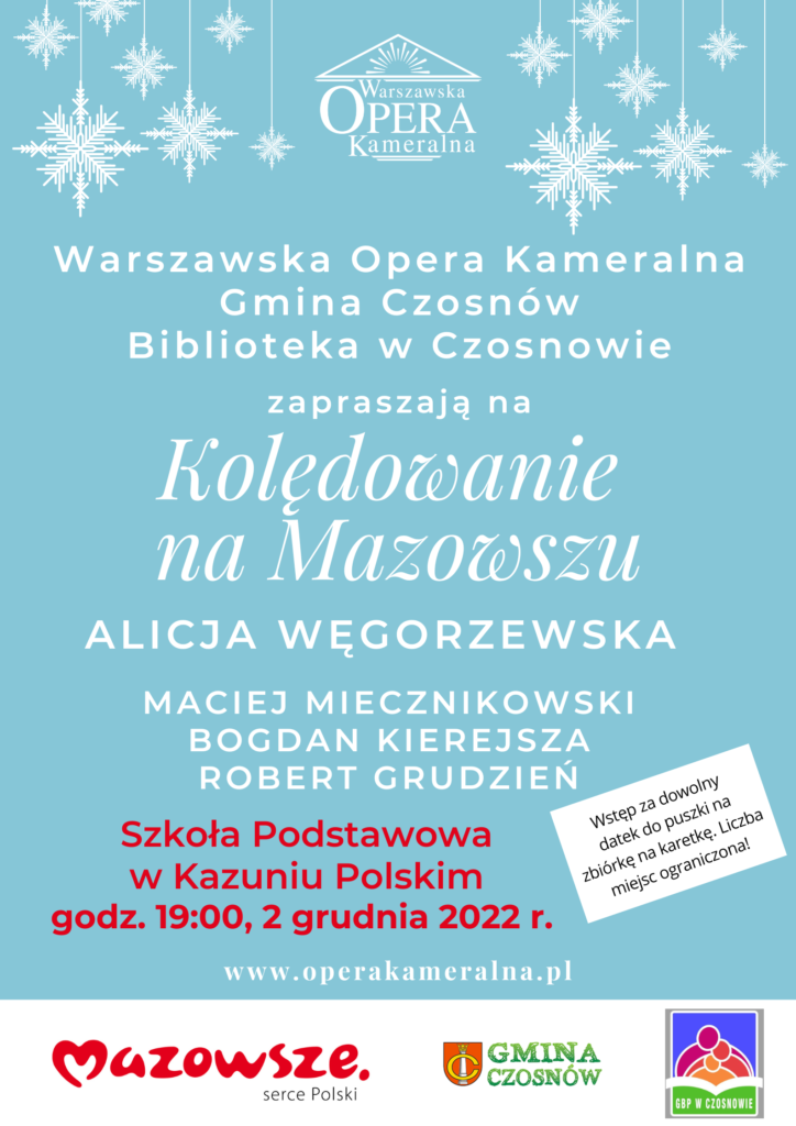Warszawska Opera Kameralna Gmina Czosnów Biblioteka w Czosnowie zapraszają na Kolędowanie na Mazowszu: ALICJA WĘGORZEWSKA MACIEJ MIECZNIKOWSKI BOGDAN KIEREJSZA ROBERT GRUDZIEŃ. Szkoła Podstawowa w Kazuniu Polskim godz. 19:00, 2 grudnia 2022 r. Wstęp za dowolny datek do puszki na zbiórkę na karetkę. Liczba miejsc ograniczona! 