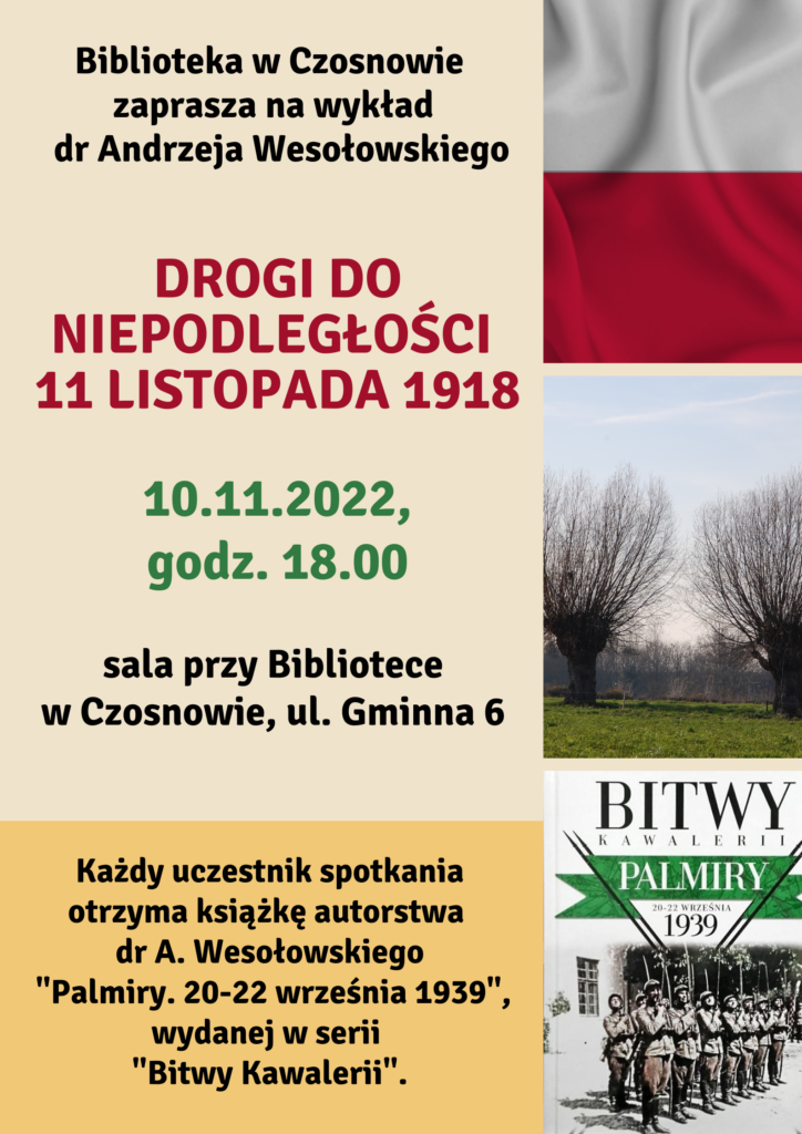 Biblioteka w Czosnowie zaprasza na wykład dr Andrzeja Wesołowskiego - Drogi do niepodległości 11 listopada 1918 - 10.11.2022 r., godz. 18.00, sal przy bibliotece w Czosnowie, ul. Gminna 6. Każdy uczestnik spotkania otrzyma książkę autorstwa dr Andrzeja Wesołowskiego "Palmiry. 20-22 września 1939", wydanej w serii "Bitwy Kawalerii".
