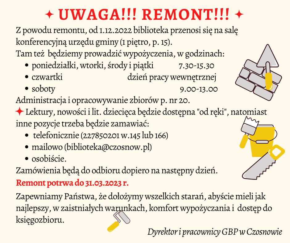 Uwaga!!! Remont!!! Z powodu remontu, od 1.12.2022 biblioteka przenosi się na salę konferencyjną urzędu gminy (1 piętro, p. 15). Tam też będziemy prowadzić wypożyczenia, w godzinach: poniedziałki, wtorki, środy i piątki ,7.30-15.30, czwartki - dzień pracy wewnętrznej, soboty 9.00-13.00. Administracja i opracowywanie zbiorów p.20. Lektury, nowości i lit. dziecięca będzie dostępna "od ręki", natomiast inne pozycje trzeba będzie zamawiać: telefonicznie (227850201 w.145 lub 166), mailowo (biblioteka@czosnow.pl) osobiście. Zamówienia będą do odbioru dopiero na następny dzień. Remont potrwa do 31.03.2023 r. Zapewniamy Państwa, że dołożymy wszelkich starań, abyście mieli jak najlepszy, w zaistniałych warunkach, komfort wypożyczania i dostęp do księgozbioru. Dyrektor i pracownicy GBP w Czosnowie
