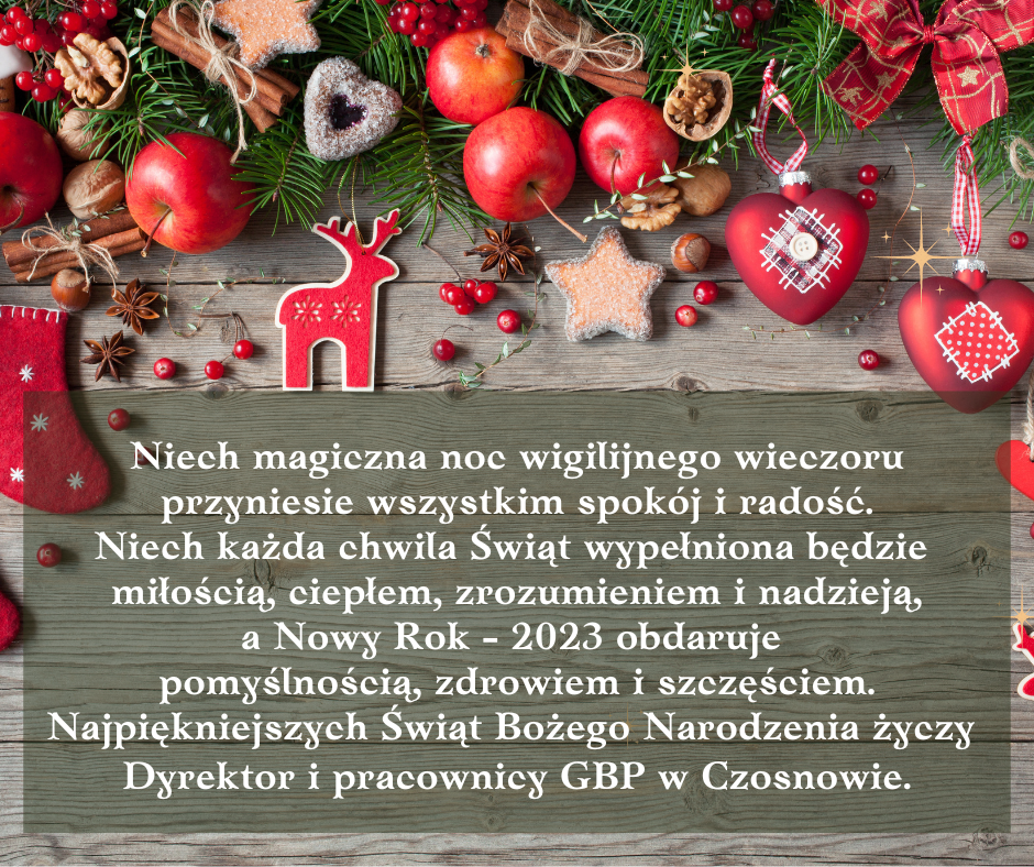 Niech magiczna noc wigilijnego wieczoru przyniesie wszystkim spokój i radość. Niech każda chwila Świąt wypełniona będzie miłością, ciepłem, zrozumieniem i nadzieją, a Nowy Rok - 2023 obdaruje pomyślnością, zdrowiem i szczęściem. Najpiękniejszych Świąt Bożego Narodzenia życzy Dyrektor i pracownicy GBP w Czosnowie.