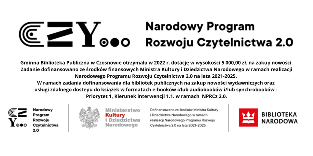 Gminna Biblioteka Publiczna w Czosnowie otrzymała w 2022 r. dotację w wysokości 5 000,00 zł. na zakup nowości. Zadanie dofinansowano ze środków finansowych Ministra Kultury i Dziedzictwa Narodowego w ramach realizacji Narodowego Programu Rozwoju Czytelnictwa 2.0 na lata 2021-2025. W ramach zadania dofinansowania dla bibliotek publicznych na zakup nowości wydawniczych oraz usługi zdalnego dostepu do książek w formatach e-booków i/lub audiobooków i/lub synchrobooków - Priorytet 1, Kierunek interwencji 1.1. w ramach NPRCz 2.0.