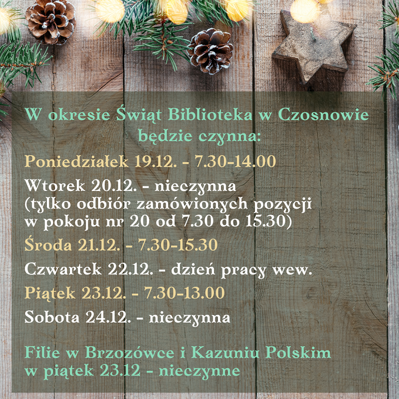 W okresie Świąt Biblioteka w Czosnowie będzie czynna: Poniedziałek 19.12. - 7.30-14.00 Wtorek 20.12. - nieczynna (tylko odbiór zamówionych pozycji w pokoju nr 20 od 7.30 do 15.30) Środa 21.12. - 7.30-15.30 Czwartek 22.12. - dzień pracy wew. Piątek 23.12. - 7.30-13.00 Sobota 24.12. - nieczynna Filie w Brzozówce i Kazuniu Polskim w piątek 23.12 - nieczynne