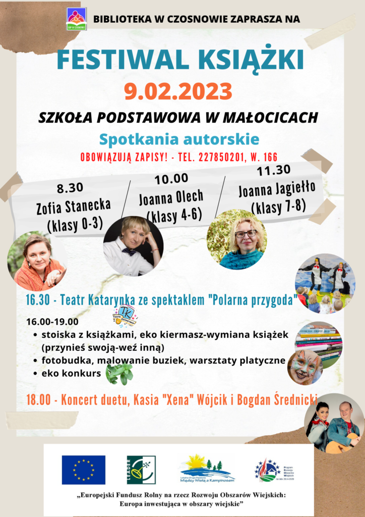 BIBLIOTEKA W CZOSNOWIE ZAPRASZA NA FESTIWAL KSIĄŻKI - 9.02.2023 SZKOŁA PODSTAWOWA W MAŁOCICACH; Spotkania autorskie (OBOWIĄZUJĄ ZAPISY! - TEL. 227850201, W. 166): 8.30 Zofia Stanecka (klasy 0-3), 10.00 Joanna Olech (klasy 4-6), 11.30 Joanna Jagiełło (klasy 7-8). 16.30 - Teatr Katarynka ze spektaklem "Polarna przygoda"; 16.00-19.00 stoiska z książkami, eko kiermasz-wymiana książek (przynieś swoją-weź inną) fotobudka, malowanie buziek, warsztaty platyczne eko konkurs; 18.00 - Koncert duetu, Kasia "Xena" Wójcik i Bogdan Średnicki.
