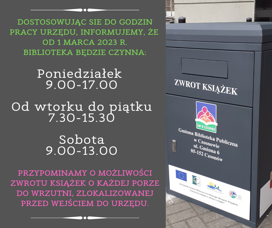 Dostosowując sie do godzin pracy urzędu, informujemy, że od 1 marca 2023 r. biblioteka będzie czynna: Poniedziałek 9.00-17.00 Od wtorku do piątku 7.30-15.30 Sobota 9.00-13.00, Przypominamy o możliwości zwrotu książek o każdej porze do wrzutni, zlokalizowanej przed wejściem do urzędu.