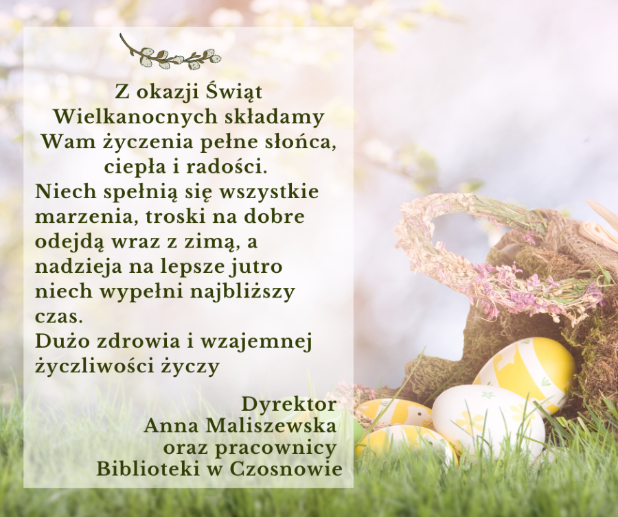 Z okazji Świąt Wielkanocnych składamy Wam życzenia pełne słońca, ciepła i radości. Niech spełnią się wszystkie marzenia, troski na dobre odejdą wraz z zimą, a nadzieja na lepsze jutro niech wypełni najbliższy czas. Dużo zdrowia i wzajemnej życzliwości życzy Dyrektor Anna Maliszewska oraz pracownicy Biblioteki w Czosnowie 