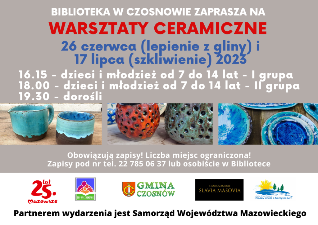 Biblioteka w Czosnowie zaprasza na warsztaty ceramiczne; 26 czerwca (lepienie z gliny) i 17 lipca (szkliwienie) 2023 16.15 - dzieci i młodzież od 7 do 14 lat - I grupa 18.00 - dzieci i młodzież od 7 do 14 lat - II grupa 19.30 - dorośli: Obowiązują zapisy! Liczba miejsc ograniczona! Zapisy pod nr tel. 22 785 06 37 lub osobiście w Bibliotece; Partnerem wydarzenia jest Samorząd Województwa Mazowieckiego