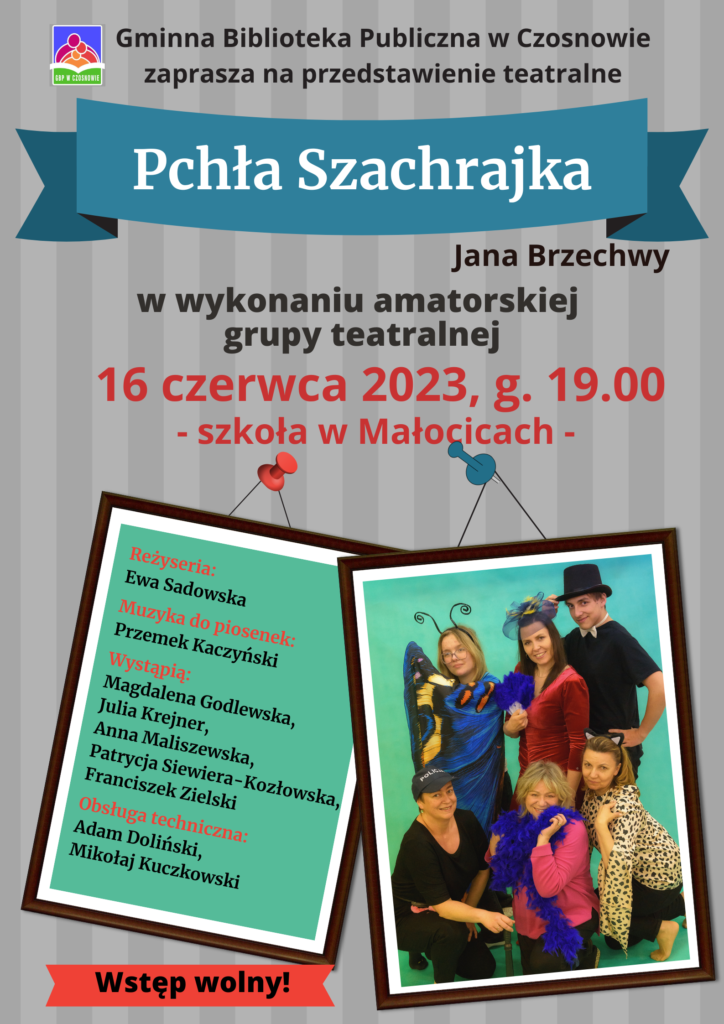 Gminna Biblioteka Publiczna w Czosnowie zaprasza na przedstawienie teatralne; Pchła Szachrajka Jana Brzechwy w wykonaniu amatorskiej grupy teatralnej - 16 czerwca 2023, g. 19.00, Szkoła Podstawowa w Małocicach. Reżyseria Ewa Sadowska; Muzyka do piosenek Przemek Kaczyński. Wystapią: Magdalena Godlewska, Julia Krejner, Anna Maliszewska, Patrycja Siewiera-Kozłowska, Franciszek Zielski. Obsługa techniczna: Adam Doliński, Mikołaj Kuczkowski. Wstęp wolny!