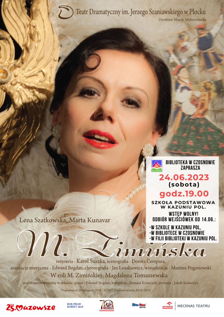  Teatr Dramatyczny im. Jerzego Szaniawskiego w Płocku i Biblioteka w Czosnowie zapraszaja na monodram muzyczny M.Zimińska. 24.06.2023 (sobota), godz. 19.00, szkoła podstawowa w Kazuniu Polskim. Reżyseria: Karol Suszka Scenografia: Dorota Cempura Aranżacje muzyczne: Edward Bogdan Choreografia: Jan Łosakiewicz Wizualizacje: Mariusz Pogonowski. Wystapią: W roli M. Zimińskiej - Magdalena Tomaszewska Zespół muzyczny: Edward Bogdan (piano), Tomasz Krawczyk (kontrabas), Jakub Krawczyk (perkusja). Wstep wolny! Wejściówki do odbioru w bibliotece w Czosnowie, filii w Kazuniu Pol. oraz w szkole w Kazuniu Polskim.