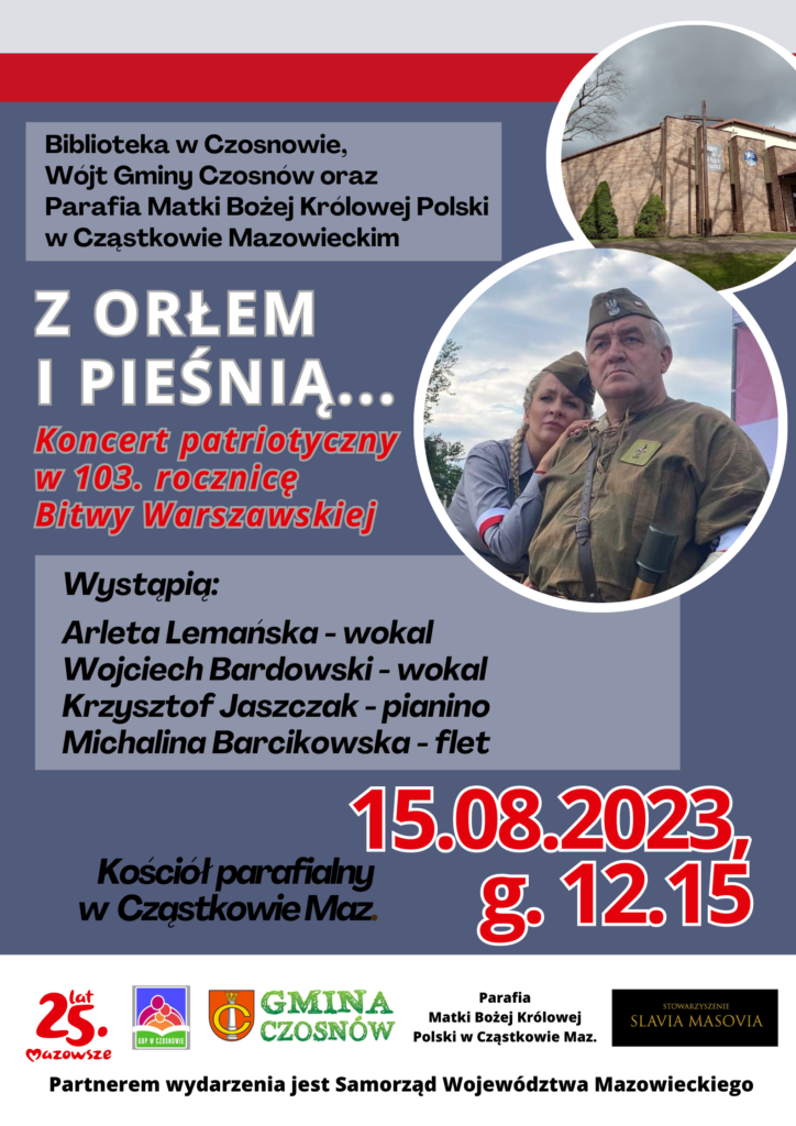 Biblioteka w Czosnowie, Wójt Gminy Czosnów oraz Parafia Matki Bożej Królowej Polski w Cząstkowie Mazowieckim zapraszają na koncert patriotyczny w 103. rocznicę Bitwy Warszawskiej "Z ORŁEM I PIEŚNIĄ"; Wystąpią: Arleta Lemańska-wokal, Wojciech Bardowski-wokal, Krzysztof Jaszczak-pianino, Michalina Barcikowska-flet; 15.08.2023, godz.12.15, kościół parafialny w Cząstkowie Maz.; Partnerem wydarzenia jest Samorząd Województwa Mazowieckiego