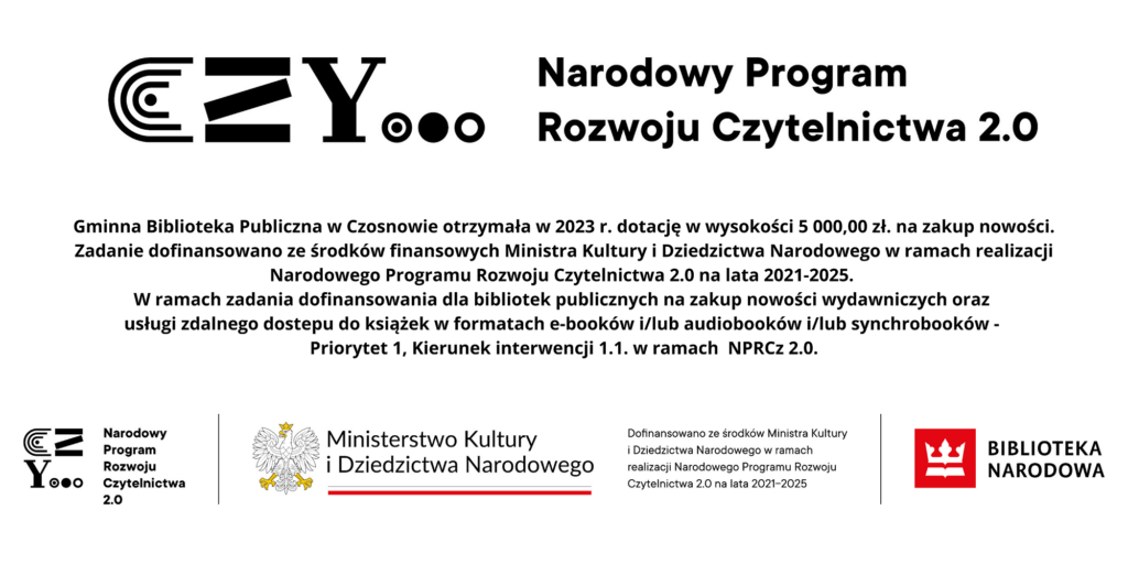 Gminna Biblioteka Publiczna w Czosnowie otrzymała w 2023 r. dotację w wysokości 5 000,00 zł. na zakup nowości. Zadanie dofinansowano ze środków finansowych Ministra Kultury i Dziedzictwa Narodowego w ramach realizacji Narodowego Programu Rozwoju Czytelnictwa 2.0 na lata 2021-2025. W ramach zadania dofinansowania dla bibliotek publicznych na zakup nowości wydawniczych oraz usługi zdalnego dostepu do książek w formatach e-booków i/lub audiobooków i/lub synchrobooków - Priorytet 1, Kierunek interwencji 1.1. w ramach NPRCz 2.0. Gminna Biblioteka Publiczna w Czosnowie otrzymała w 2023 r. dotację w wysokości 5 000,00 zł. na zakup nowości. Zadanie dofinansowano ze środków finansowych Ministra Kultury i Dziedzictwa Narodowego w ramach realizacji Narodowego Programu Rozwoju Czytelnictwa 2.0 na lata 2021-2025. W ramach zadania dofinansowania dla bibliotek publicznych na zakup nowości wydawniczych oraz usługi zdalnego dostepu do książek w formatach e-booków i/lub audiobooków i/lub synchrobooków - Priorytet 1, Kierunek interwencji 1.1. w ramach NPRCz 2.0.