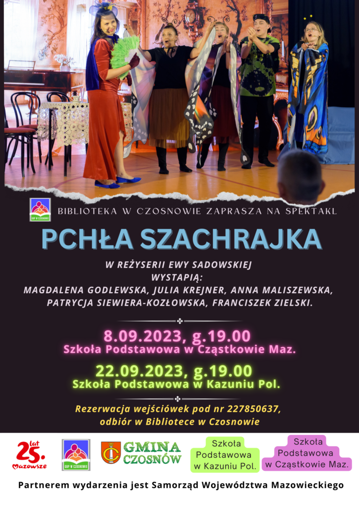 Biblioteka w Czosnowie zaprasza na spektakl Pchła Szachrajka w reżyserii Ewy Sadowskiej wystapią: Magdalena Godlewska, Julia Krejner, Anna Maliszewska, Patrycja Siewiera-kozłowska, Franciszek Zielski.. 8.09.2023, g.19.00 Szkoła Podstawowa w Cząstkowie Maz.; 22.09.2023, g.19.00 Szkoła Podstawowa w Kazuniu Pol.;Rezerwacja wejściówek pod nr 227850637, odbiór w Bibliotece w Czosnowie; Partnerem wydarzenia jest Samorząd Województwa Mazowieckiego Biblioteka w Czosnowie zaprasza na spektakl Pchła Szachrajka w reżyserii Ewy Sadowskiej wystapią: Magdalena Godlewska, Julia Krejner, Anna Maliszewska, Patrycja Siewiera-kozłowska, Franciszek Zielski.. 8.09.2023, g.19.00 Szkoła Podstawowa w Cząstkowie Maz.; 22.09.2023, g.19.00 Szkoła Podstawowa w Kazuniu Pol.;Rezerwacja wejściówek pod nr 227850637, odbiór w Bibliotece w Czosnowie; Partnerem wydarzenia jest Samorząd Województwa Mazowieckiego