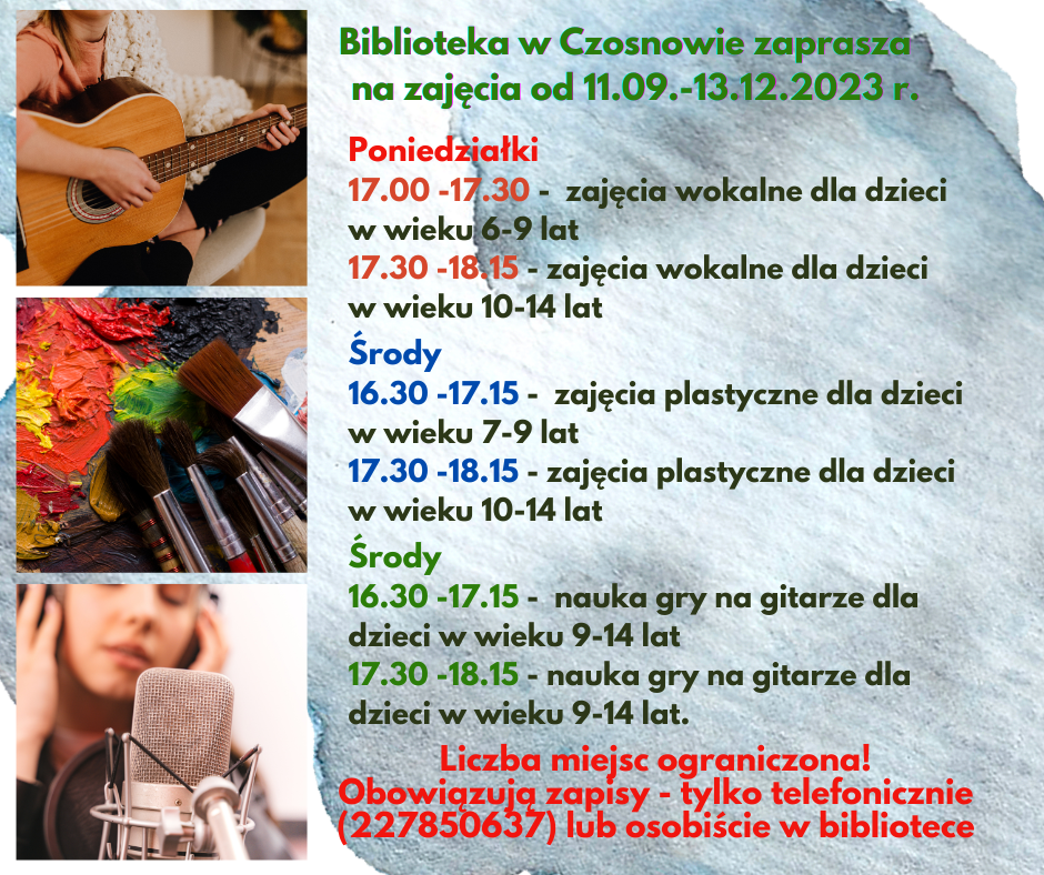 Biblioteka w Czosnowie zaprasza na zajęcia od 11.09.-13.12.2023 r.; Poniedziałki 17.00 -17.30 - zajęcia wokalne dla dzieci w wieku 6-9 lat 17.30 -18.15 - zajęcia wokalne dla dzieci w wieku 10-14 lat; Środy 16.30 -17.15 - zajęcia plastyczne dla dzieci w wieku 7-9 lat 17.30 -18.15 - zajęcia plastyczne dla dzieci w wieku 10-14 lat; Środy 16.30 -17.15 - nauka gry na gitarze dla dzieci w wieku 9-14 lat 17.30 -18.15 - nauka gry na gitarze dla dzieci w wieku 9-14 lat.; Liczba miejsc ograniczona! Obowiązują zapisy - tylko telefonicznie (227850637) lub osobiście w bibliotece.