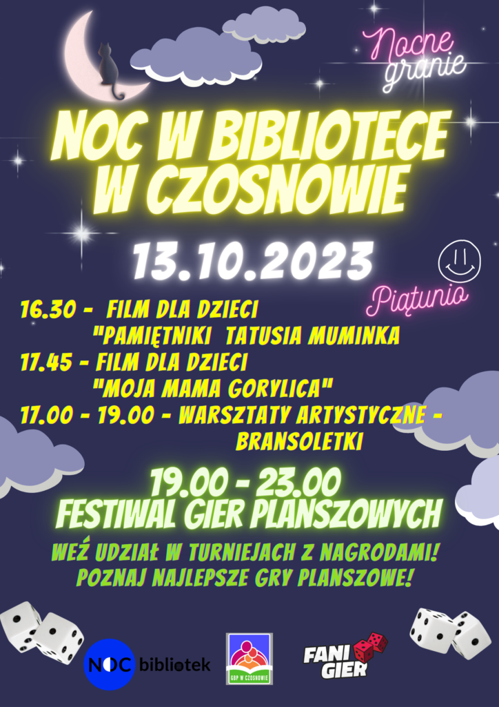nocne granie NOC W BIBLIOTECE W CZOSNOWIE 13.10.2023 16.30- FILM DLA DZIECI "PAMIĘTNIKI TATUSIA MUMINKA 17.45- FILM DLA DZIECI "MOJA MAMA GORYLICA" 17.00- 19.00 WARSZTATY ARTYSTYCZNE BRANSOLETKI 19.00 - 23.00 FESTIWAL GIER PLANSZOWYCH - WEŹ UDZIAŁ W TURNIEJACH z NAGRODAMI! POZNAJ NAJLEPSZE GRY PLANSZOWE!" nocne granie NOC W BIBLIOTECE W CZOSNOWIE 13.10.2023 16.30- FILM DLA DZIECI "PAMIĘTNIKI TATUSIA MUMINKA 17.45- FILM DLA DZIECI "MOJA MAMA GORYLICA" 17.00- 19.00 WARSZTATY ARTYSTYCZNE BRANSOLETKI 19.00 - 23.00 FESTIWAL GIER PLANSZOWYCH - WEŹ UDZIAŁ W TURNIEJACH z NAGRODAMI! POZNAJ NAJLEPSZE GRY PLANSZOWE!"