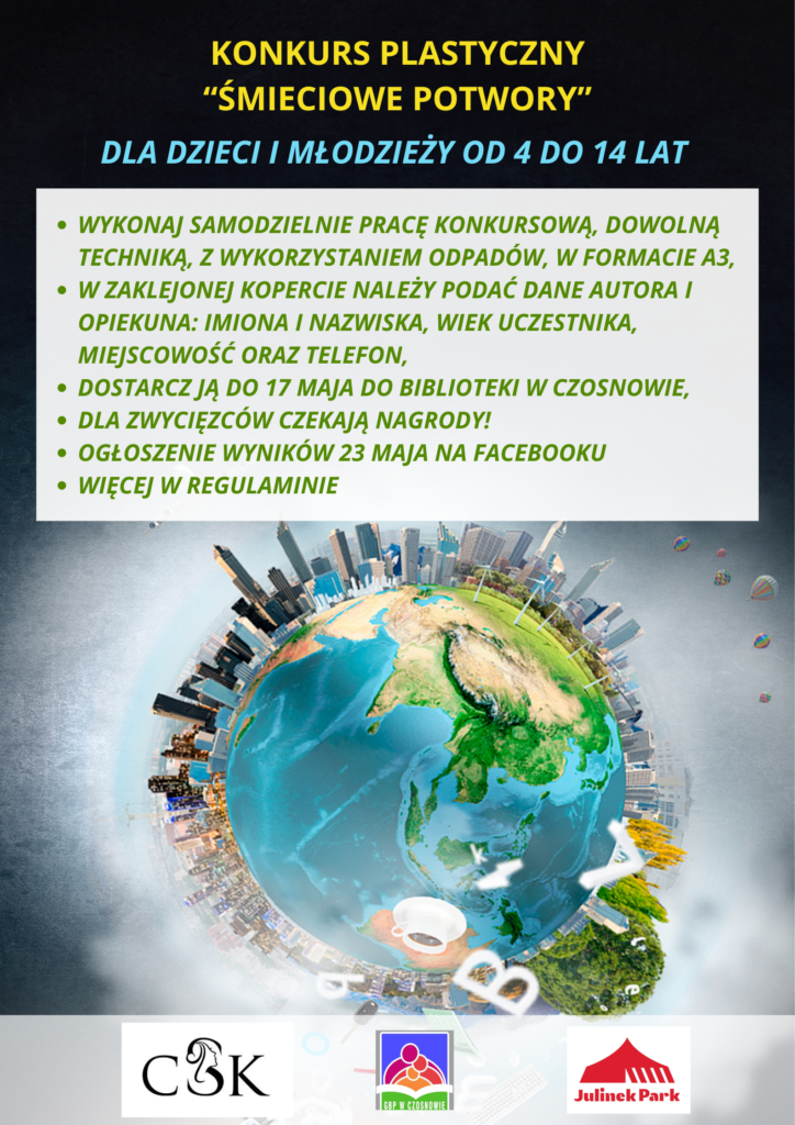 KONKURS PLASTYCZNY “ŚMIECIOWE POTWORY” DLA DZIECI I MŁODZIEŻY od 4 do 14 lat; wykonaj samodzielnie pracę konkursową, dowolną techniką, z wykorzystaniem odpadów, w formacie A3; w zaklejonej kopercie należy podać dane autora i opiekuna: Imiona i nazwiska, wiek uczestnika, miejscowość oraz telefon; dostarcz ją do 17 maja do biblioteki w Czosnowie; dla zwycięzców czekają nagrody!; ogłoszenie wyników 23 maja na facebooku; więcej w regulaminie.