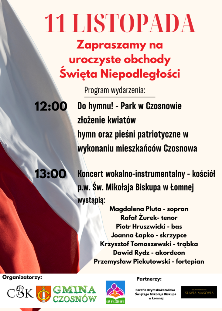 11 listopada Spotkajmy się o 12.00 w Parku w Czosnowie gdzie odśpiewamy wspólnie hymn państwowy oraz pieśni patriotyczne. O godz. 13.00 zapraszamy na koncert wokalno-instrumentalny do kościoła w Łomnej.   Magdalena Pluta - sopran Rafał Żurek- tenor Piotr Hruszwicki - bas Joanna Łapko - skrzypce Krzysztof Tomaszewski - trąbka Dawid Rydz - akordeon Przemysław Piekutowski - fortepian Zapraszamy do wspólnego świętowania!!! 