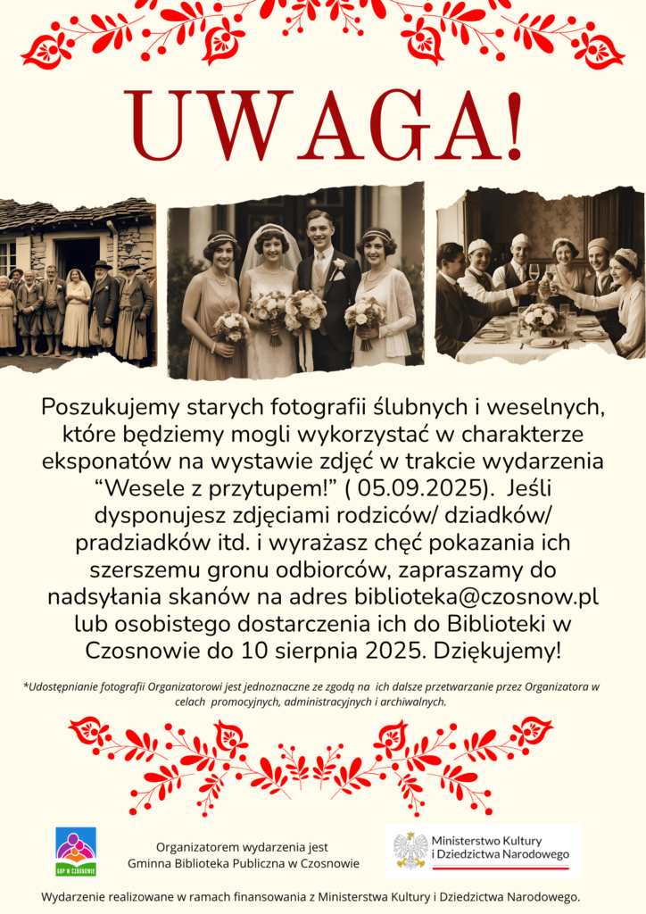 uwaga! Poszukujemy starych fotografii ślubnych i weselnych, które będziemy mogli wykorzystać w charakterze eksponatów na wystawie zdjęć w trakcie wydarzenia “Wesele z przytupem!” ( 05.09.2025).  Jeśli dysponujesz zdjęciami rodziców/ dziadków/ pradziadków itd. i wyrażasz chęć pokazania ich szerszemu gronu odbiorców, zapraszamy do nadsyłania skanów na adres biblioteka@czosnow.pl lub osobistego dostarczenia ich do Biblioteki w Czosnowie do 10 sierpnia 2025. Dziękujemy! *Udostępnianie fotografii Organizatorowi jest jednoznaczne ze zgodą na  ich dalsze przetwarzanie przez Organizatora w celach  promocyjnych, administracyjnych i archiwalnych. Organizatorem wydarzenia jest  Gminna Biblioteka Publiczna w Czosnowie. Wydarzenie realizowane w ramach finansowania z Ministerstwa Kultury i Dziedzictwa Narodowego.