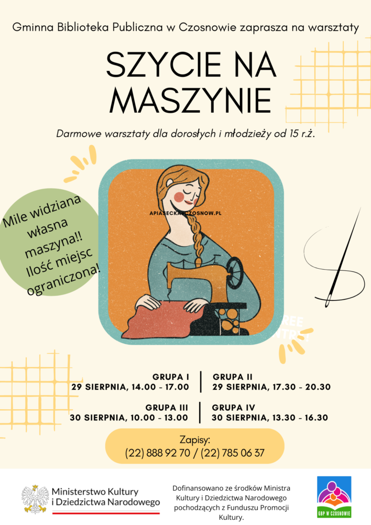 Gminna Biblioteka Publiczna w Czosnowie zaprasza na warsztaty Szycie na maszynie Darmowe warsztaty dla dorosłych i młodzieży od 15 r.ż. Mile widziana własna maszyna!! Ilość miejsc ograniczona! grupa I 29 sierpnia, 14.00 - 17.00 grupa II  29 sierpnia, 17.30 - 20.30  grupa III 30 sierpnia, 10.00 - 13.00  Grupa IV 30 sierpnia, 13.30 - 16.30 Zapisy:  (22) 888 92 70 / (22) 785 06 37  Dofinansowano ze środków Ministra Kultury i Dziedzictwa Narodowego pochodzących z Funduszu Promocji Kultury.
