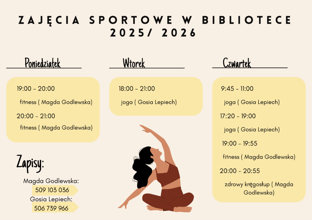 Zajęcia sportowe w Bibliotece 2025/2026 Poniedziałek 19.00-20.00 fitness, 20.00-21.00 fitness, Wtorek 18.00-21.00 joga , Czwartek 9.45-11.00 joga, 17.20-19.00 joga, 19.00-1955 fitness, 20.00-20.55 zdrowy kręgosłup Zapisy Magdalena Godlewska - fitness i zdrowy kregosłup 509103036, Gosia Lepiech - joga 506739966