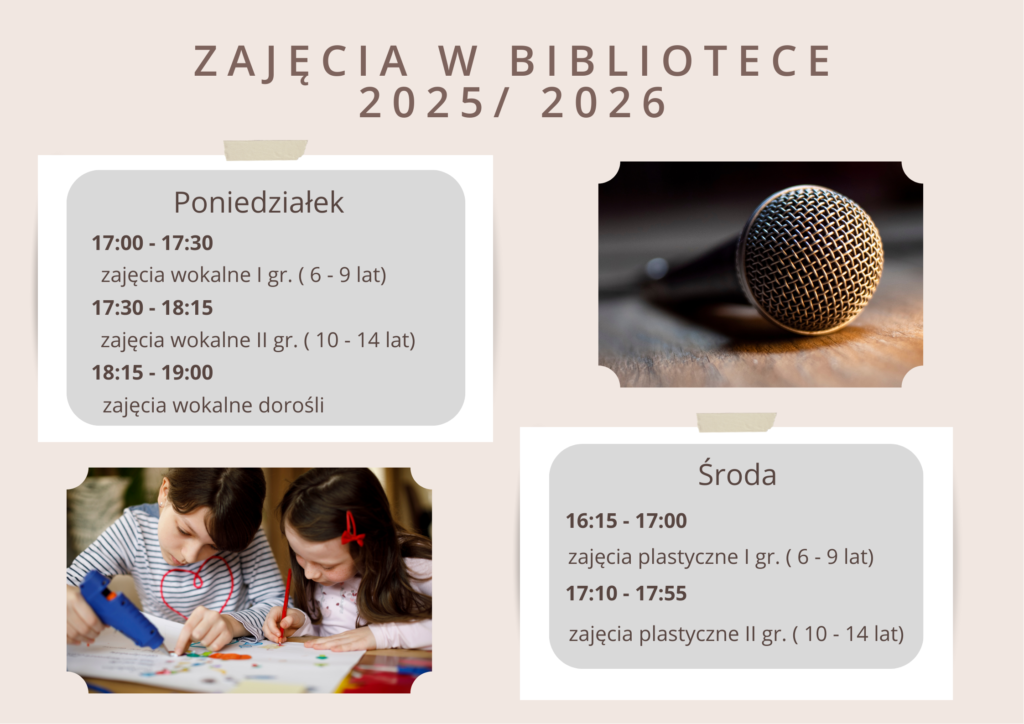 zajęcia w bibliotece 2025/ 2026 Poniedziałek 17:00 - 17:30  zajęcia wokalne I gr. ( 6 - 9 lat) 17:30 - 18:15  zajęcia wokalne II gr. ( 10 - 14 lat) 18:15 - 19:00  zajęcia wokalne dorośli Środa 16:15 - 17:00  zajęcia plastyczne I gr. ( 6 - 9 lat) 17:10 - 17:55  zajęcia plastyczne II gr. ( 10 - 14 lat)