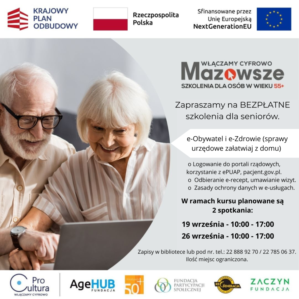 Zapraszamy na BEZPŁATNE szkolenia dla seniorów.  e-Obywatel i e-Zdrowie (sprawy urzędowe załatwiaj z domu) o Logowanie do portali rządowych, korzystanie z ePUAP, pacjent.gov.pl.  o  Odbieranie e-recept, umawianie wizyt.  o  Zasady ochrony danych w e-usługach. W ramach kursu planowane są 2 spotkania: 19 września - 10:00 - 17:00  26 września - 10:00 - 17:00  Zapisy w bibliotece lub pod nr. tel.: 22 888 92 70 / 22 785 06 37. Ilość miejsc ograniczona.